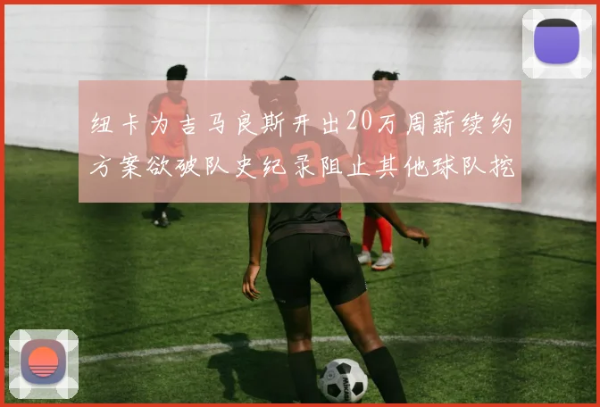 纽卡为吉马良斯开出20万周薪续约方案欲破队史纪录阻止其他球队挖角