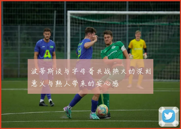 波蒂斯谈与字母哥共战热火的深刻意义与熟人带来的安心感