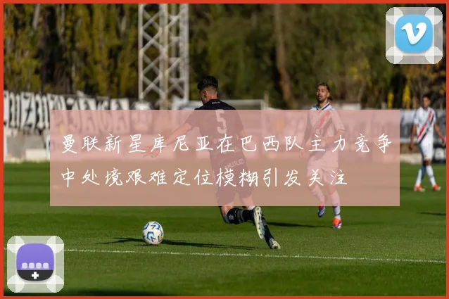 曼联新星库尼亚在巴西队主力竞争中处境艰难定位模糊引发关注