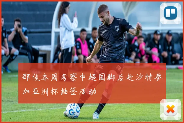 邵佳本周考察中超国脚后赴沙特参加亚洲杯抽签活动
