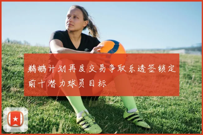 鹈鹕计划再度交易争取乐透签锁定前十潜力球员目标