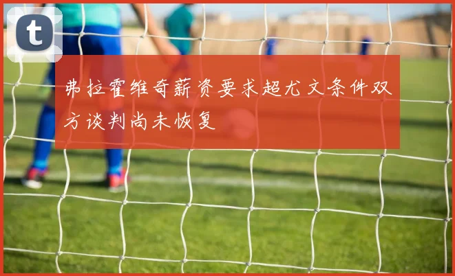 弗拉霍维奇薪资要求超尤文条件双方谈判尚未恢复