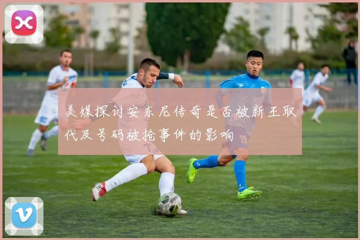 美媒探讨安东尼传奇是否被新王取代及号码被抢事件的影响