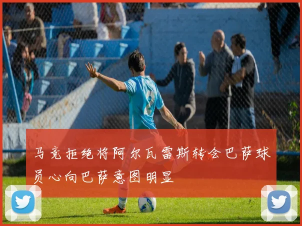 马竞拒绝将阿尔瓦雷斯转会巴萨球员心向巴萨意图明显