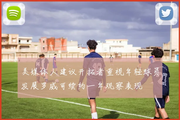 美媒体人建议开拓者重视年轻球员发展罗威可续约一年观察表现