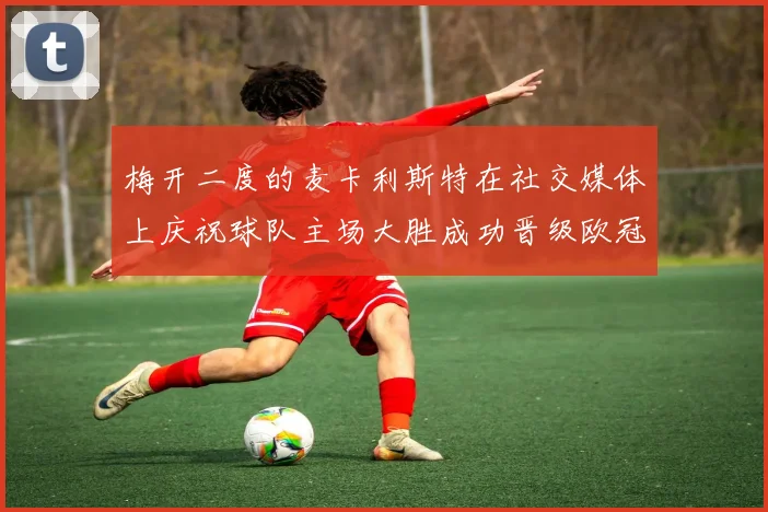 梅开二度的麦卡利斯特在社交媒体上庆祝球队主场大胜成功晋级欧冠16强