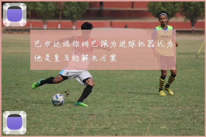 巴尔达诺称姆巴佩为进球机器认为他是皇马的解决方案