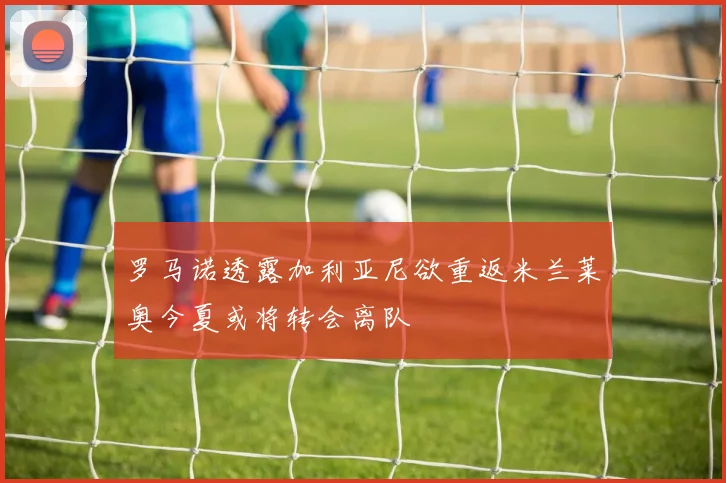 罗马诺透露加利亚尼欲重返米兰莱奥今夏或将转会离队