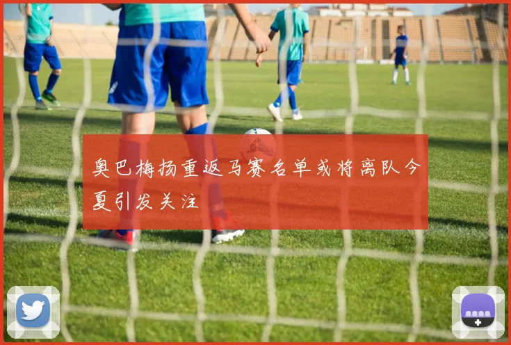 奥巴梅扬重返马赛名单或将离队今夏引发关注