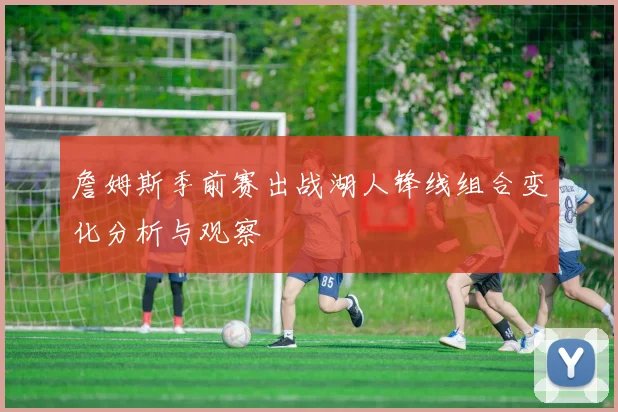 詹姆斯季前赛出战湖人锋线组合变化分析与观察