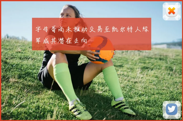 字母哥尚未推动交易至凯尔特人绿军成其潜在去向