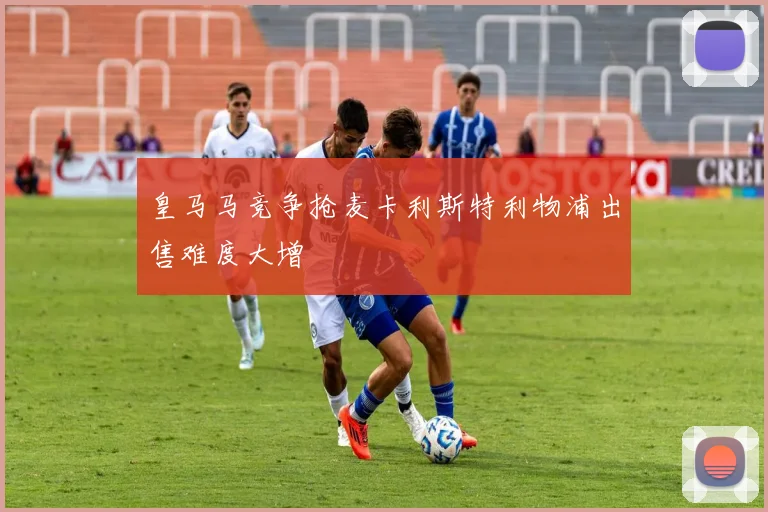 皇马马竞争抢麦卡利斯特利物浦出售难度大增