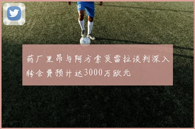 药厂里昂与阿方索莫雷拉谈判深入转会费预计达3000万欧元