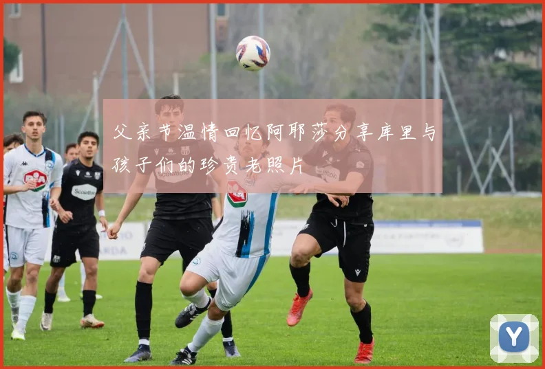 父亲节温情回忆阿耶莎分享库里与孩子们的珍贵老照片