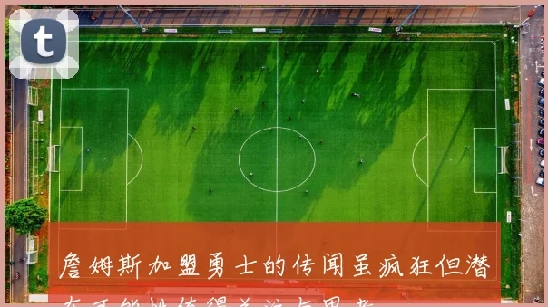 詹姆斯加盟勇士的传闻虽疯狂但潜在可能性值得关注与思考