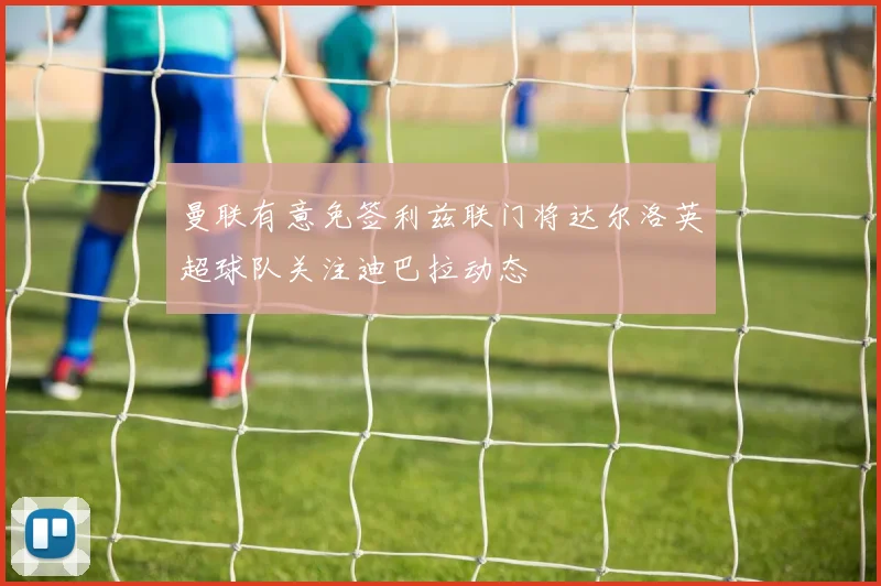 曼联有意免签利兹联门将达尔洛英超球队关注迪巴拉动态