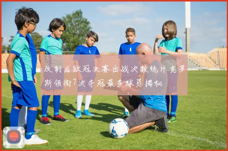 改制后欧冠决赛出战次数统计克罗斯领衔7次夺冠最多球员揭秘