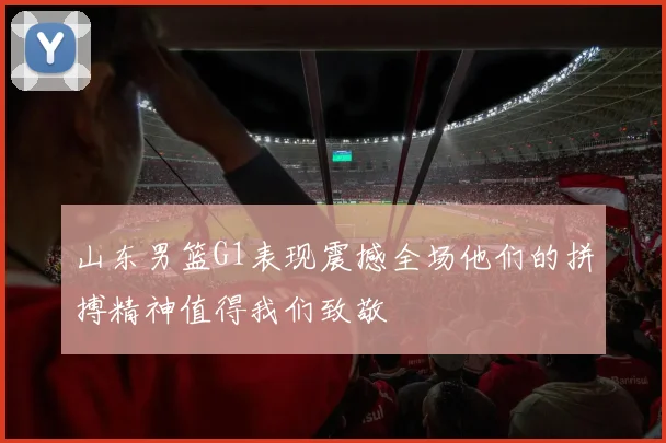 山东男篮G1表现震撼全场他们的拼搏精神值得我们致敬