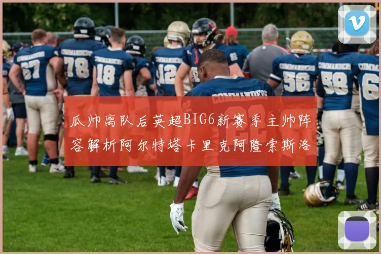 瓜帅离队后英超BIG6新赛季主帅阵容解析阿尔特塔卡里克阿隆索斯洛特的挑战与机遇