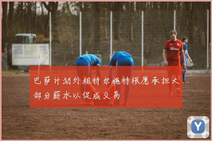 巴萨计划外租特尔施特根愿承担大部分薪水以促成交易